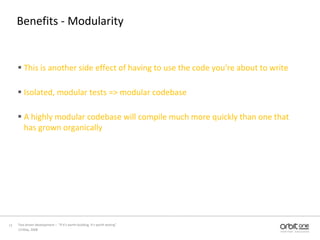Benefits - ModularityThis is another side effect of having to use the code you're about to writeIsolated, modular tests => modular codebaseA highly modular codebase will compile much more quickly than one that has grown organically13 May, 200811Test driven development –  “If it's worth building, it's worth testing”  
