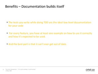 Benefits – Documentation builds itselfThe tests you write while doing TDD are the ideal low-level documentation for your code For every feature, you have at least one example on how to use it correctly and how it's expected to be used. And the best part is that it can't ever get out of date.13 May, 200812Test driven development –  “If it's worth building, it's worth testing”  