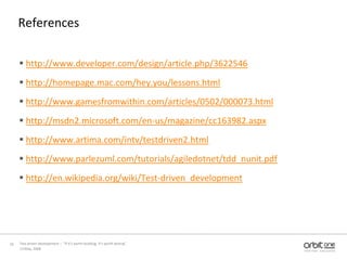 Referenceshttp://www.developer.com/design/article.php/3622546http://homepage.mac.com/hey.you/lessons.htmlhttp://www.gamesfromwithin.com/articles/0502/000073.htmlhttp://msdn2.microsoft.com/en-us/magazine/cc163982.aspxhttp://www.artima.com/intv/testdriven2.htmlhttp://www.parlezuml.com/tutorials/agiledotnet/tdd_nunit.pdfhttp://en.wikipedia.org/wiki/Test-driven_development13 May, 200816Test driven development –  “If it's worth building, it's worth testing”  