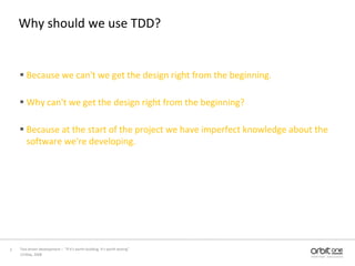 Why should we use TDD?Because we can't we get the design right from the beginning.Why can't we get the design right from the beginning?Because at the start of the project we have imperfect knowledge about the software we're developing.13 May, 2008Test driven development –  “If it's worth building, it's worth testing”  2