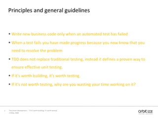 Principles and general guidelinesWrite new business code only when an automated test has failedWhen a test fails you have made progress because you now know that you need to resolve the problemTDD does not replace traditional testing, instead it defines a proven way to ensure effective unit testing.If it's worth building, it's worth testing.If it's not worth testing, why are you wasting your time working on it?13 May, 20085Test driven development –  “If it's worth building, it's worth testing”  