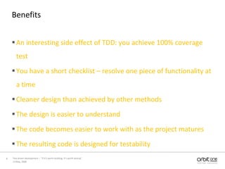 BenefitsAn interesting side effect of TDD: you achieve 100% coverage testYou have a short checklist – resolve one piece of functionality at a timeCleaner design than achieved by other methodsThe design is easier to understandThe code becomes easier to work with as the project matures The resulting code is designed for testability 13 May, 20088Test driven development –  “If it's worth building, it's worth testing”  