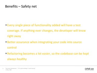 Benefits – Safety netEvery single piece of functionality added will have a test coverage. If anything ever changes, the developer will know right awayBetter assurance when integrating your code into source controlRefactoring becomes a lot easier, so the codebase can be kept always healthy13 May, 20089Test driven development –  “If it's worth building, it's worth testing”  