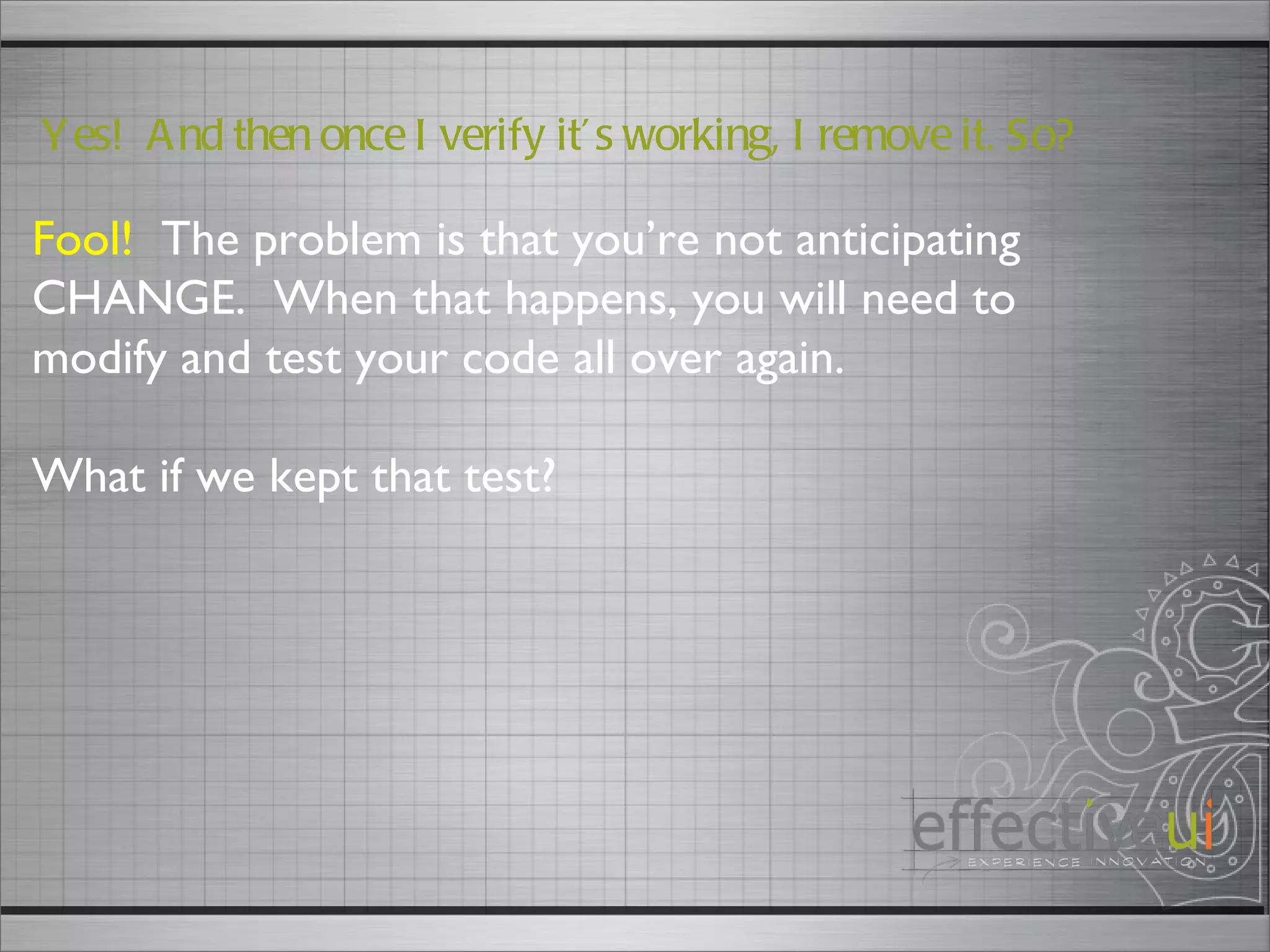Fool!   The problem is that you’re not anticipating CHANGE.  When that happens, you will need to modify and test your code all over again. What if we kept that test? Yes!  And then once I verify it’s working, I remove it. So? 