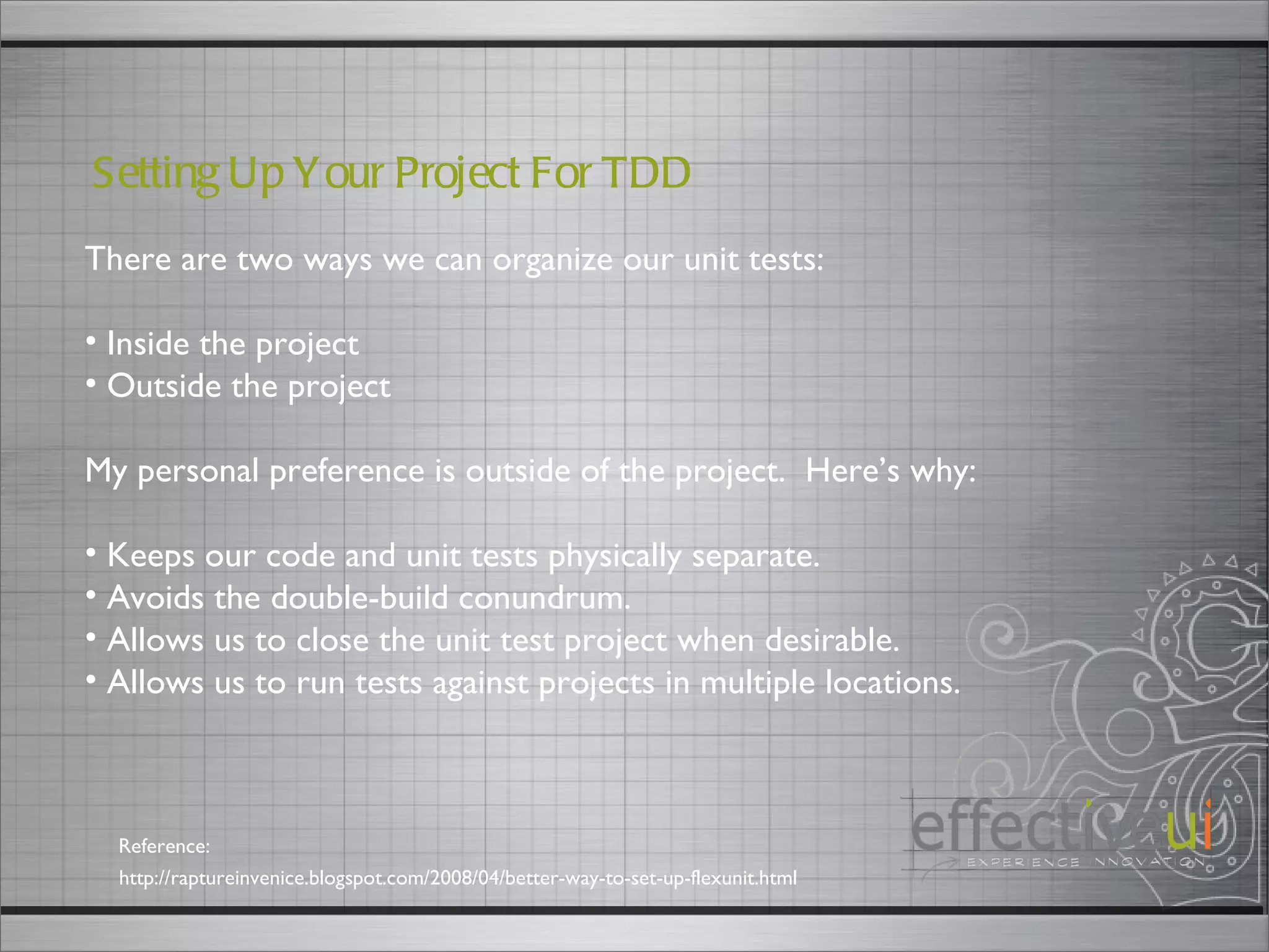 There are two ways we can organize our unit tests: Inside the project Outside the project My personal preference is outside of the project.  Here’s why: Keeps our code and unit tests physically separate. Avoids the double-build conundrum. Allows us to close the unit test project when desirable. Allows us to run tests against projects in multiple locations. Setting Up Your Project For TDD  http://raptureinvenice.blogspot.com/2008/04/better-way-to-set-up-flexunit.html Reference: 