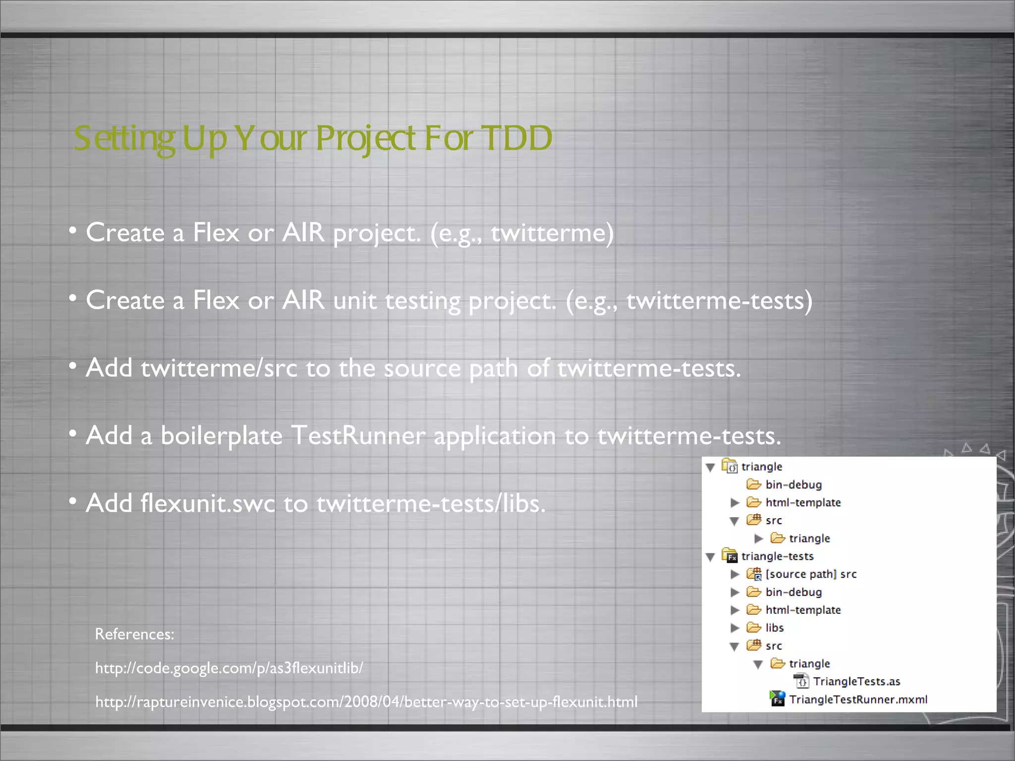 Create a Flex or AIR project. (e.g., twitterme) Create a Flex or AIR unit testing project. (e.g., twitterme-tests) Add twitterme/src to the source path of twitterme-tests. Add a boilerplate TestRunner application to twitterme-tests. Add flexunit.swc to twitterme-tests/libs. Setting Up Your Project For TDD  http://code.google.com/p/as3flexunitlib/ References: http://raptureinvenice.blogspot.com/2008/04/better-way-to-set-up-flexunit.html 