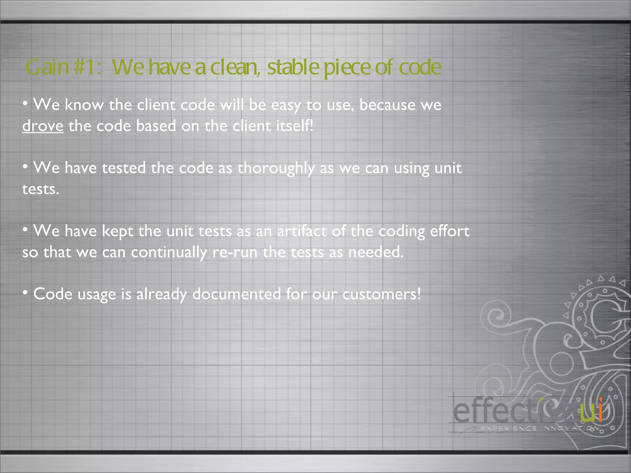 Gain #1:  We have a clean, stable piece of code We know the client code will be easy to use, because we  drove  the code based on the client itself! We have tested the code as thoroughly as we can using unit tests. We have kept the unit tests as an artifact of the coding effort so that we can continually re-run the tests as needed. Code usage is already documented for our customers! 