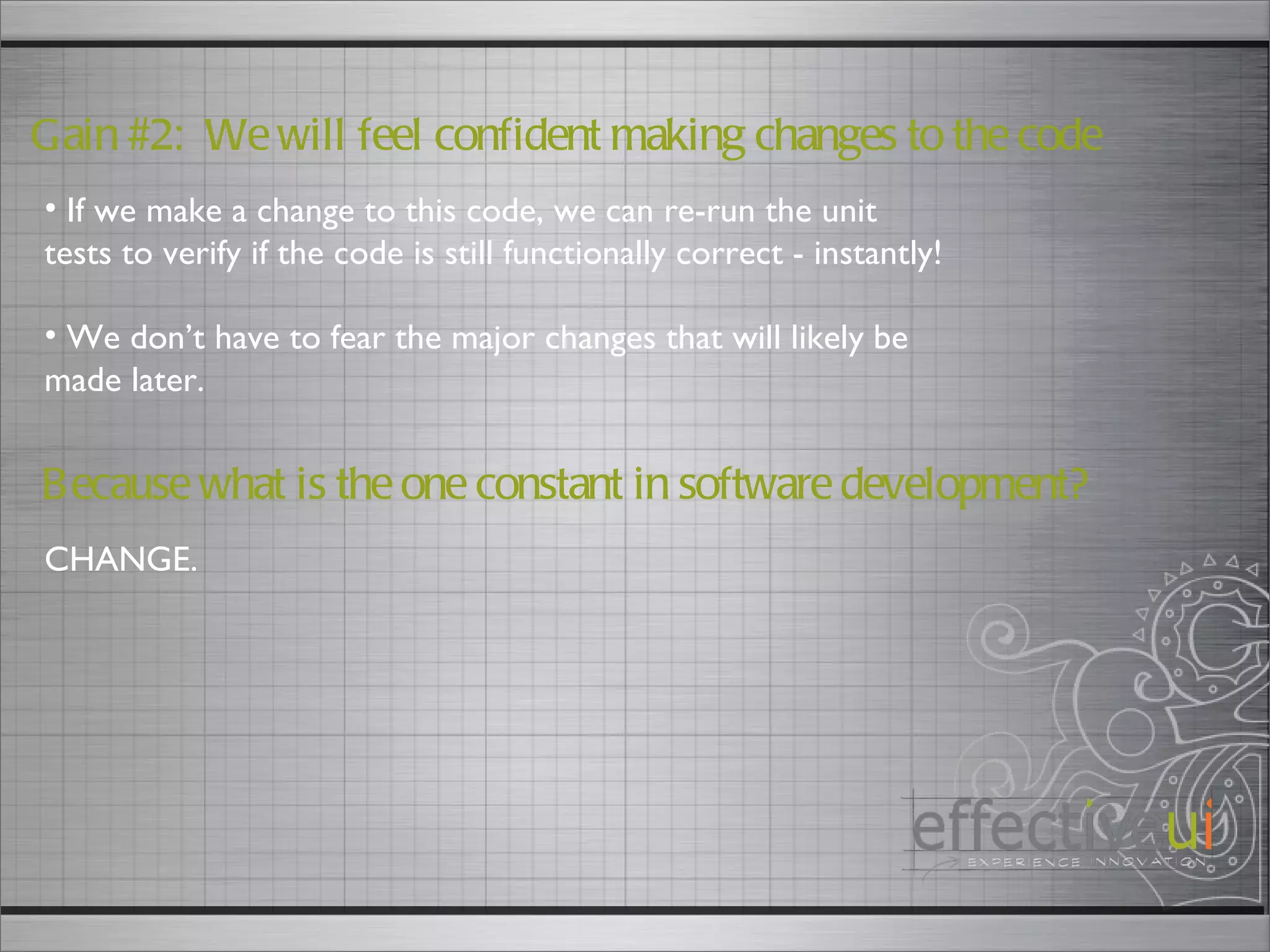 Gain #2:  We will feel confident making changes to the code If we make a change to this code, we can re-run the unit tests to verify if the code is still functionally correct - instantly! We don’t have to fear the major changes that will likely be made later.  Because what is the one constant in software development? CHANGE. 