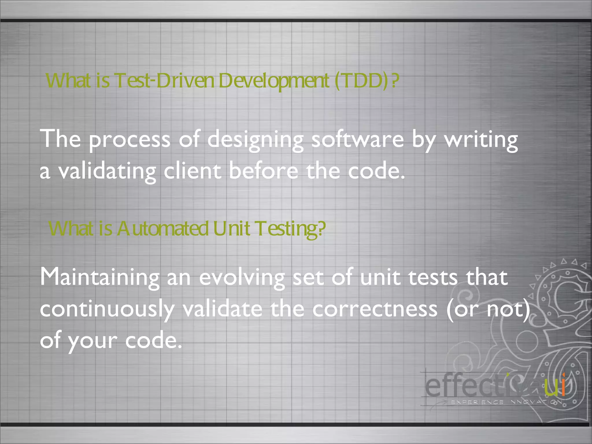 The process of designing software by writing a validating client before the code.  What is Test-Driven Development (TDD)? Maintaining an evolving set of unit tests that continuously validate the correctness (or not) of your code.  What is Automated Unit Testing? 