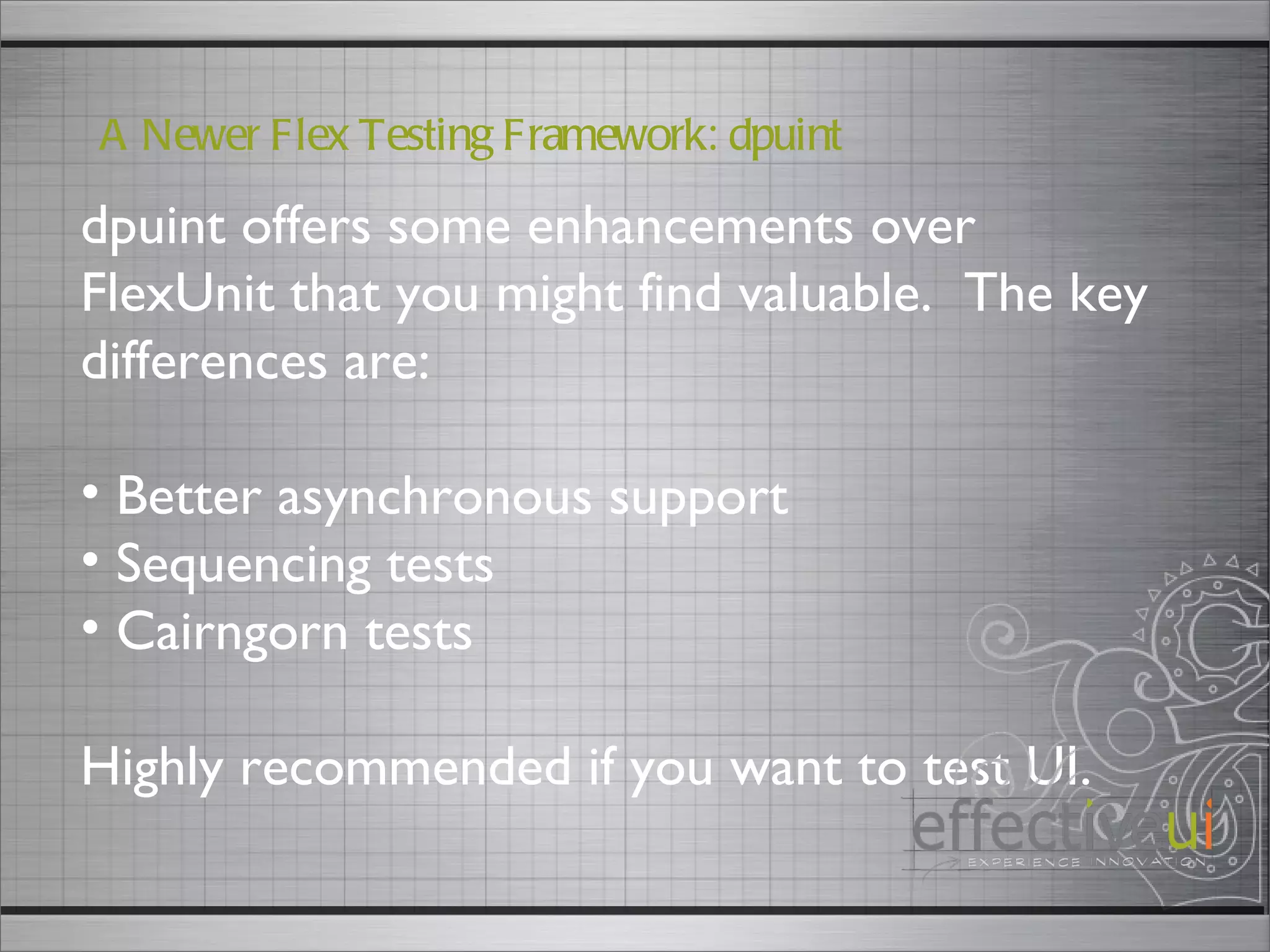 dpuint offers some enhancements over FlexUnit that you might find valuable.  The key differences are: Better asynchronous support Sequencing tests Cairngorn tests Highly recommended if you want to test UI.  A Newer Flex Testing Framework: dpuint 