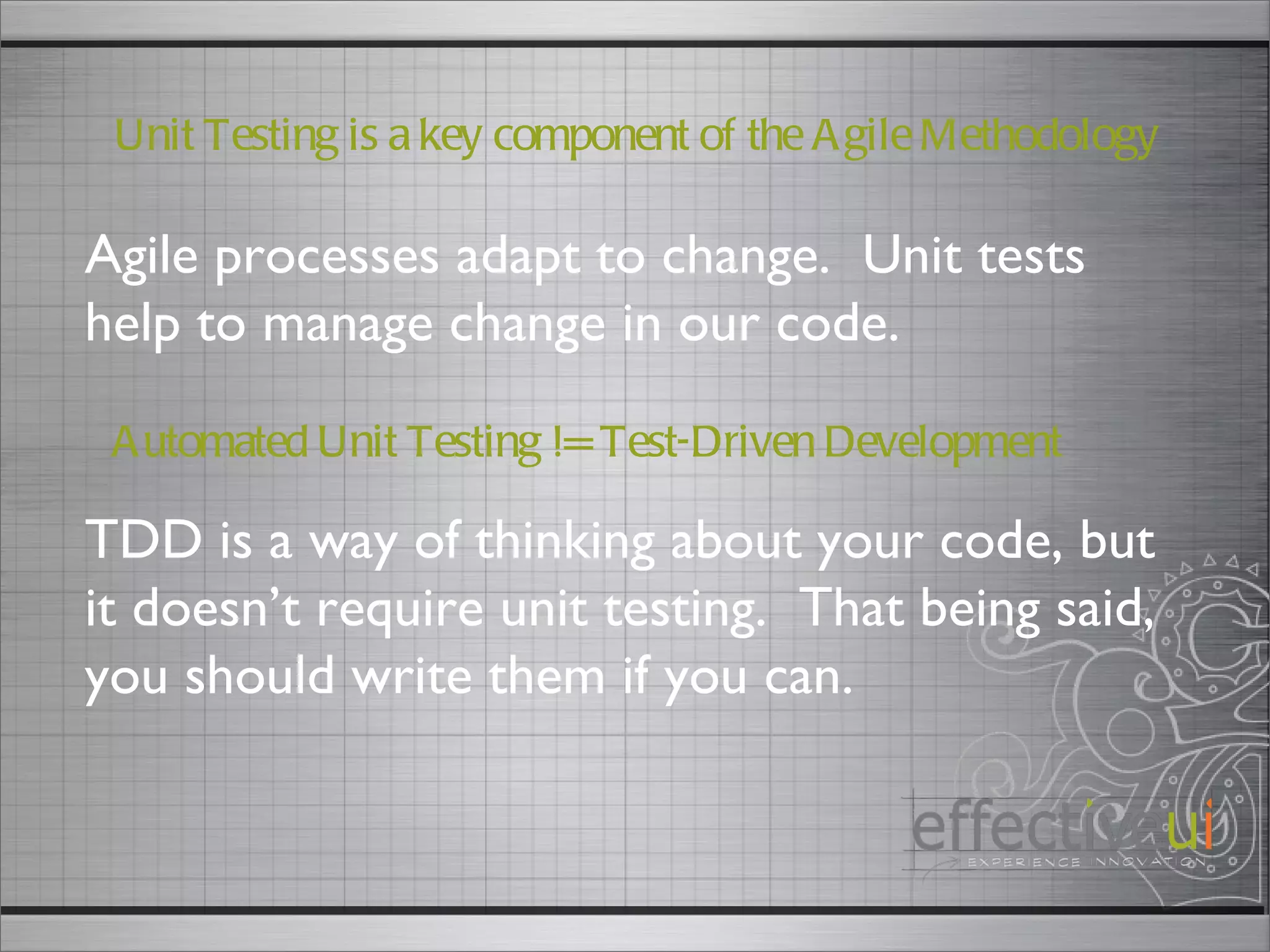 Automated Unit Testing != Test-Driven Development TDD is a way of thinking about your code, but it doesn’t require unit testing.  That being said, you should write them if you can.  Agile processes adapt to change.  Unit tests help to manage change in our code.  Unit Testing is a key component of the Agile Methodology 