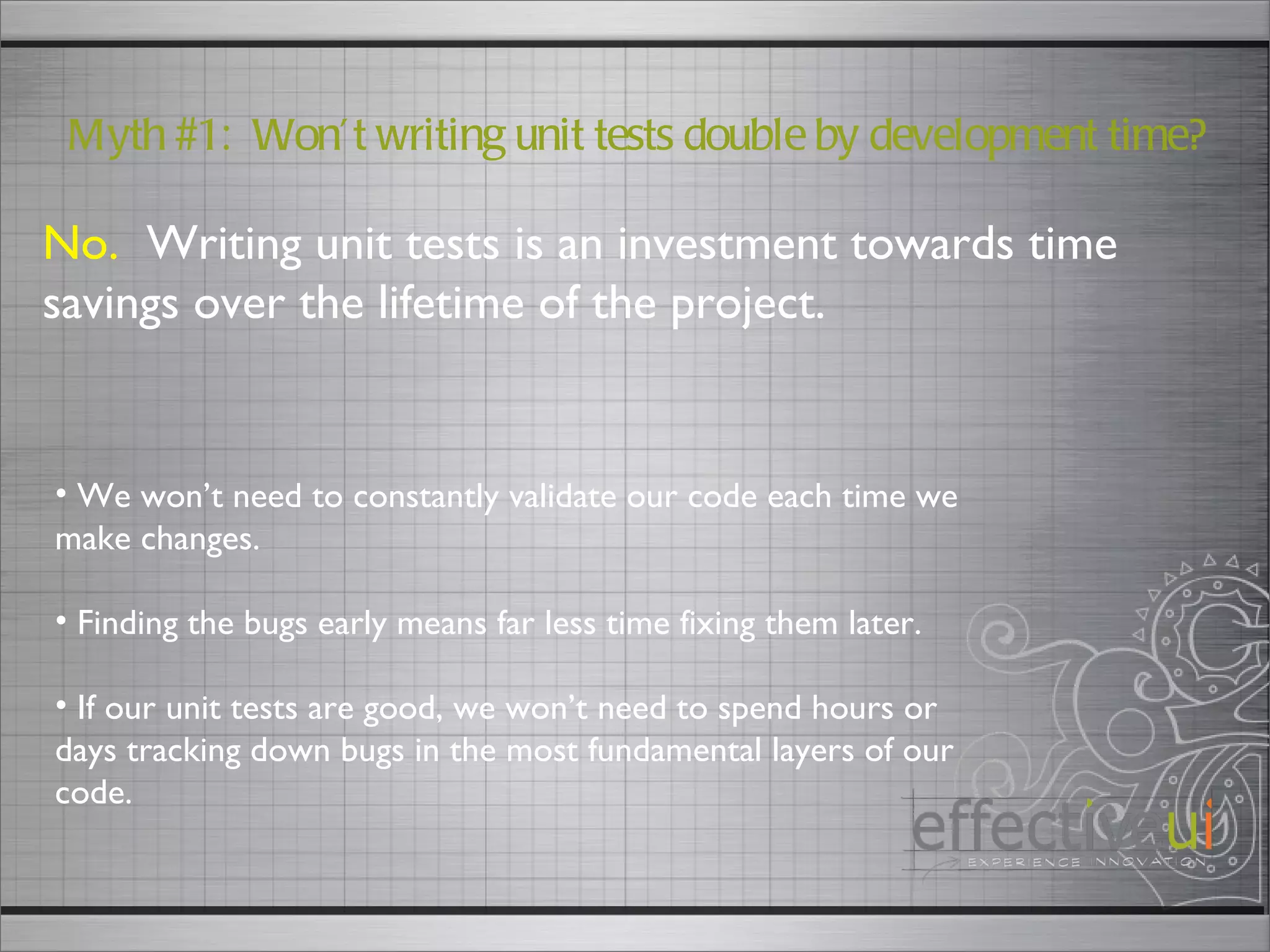 No.   Writing unit tests is an investment towards time savings over the lifetime of the project. Myth #1:  Won’t writing unit tests double by development time? We won’t need to constantly validate our code each time we make changes. Finding the bugs early means far less time fixing them later. If our unit tests are good, we won’t need to spend hours or days tracking down bugs in the most fundamental layers of our code.  