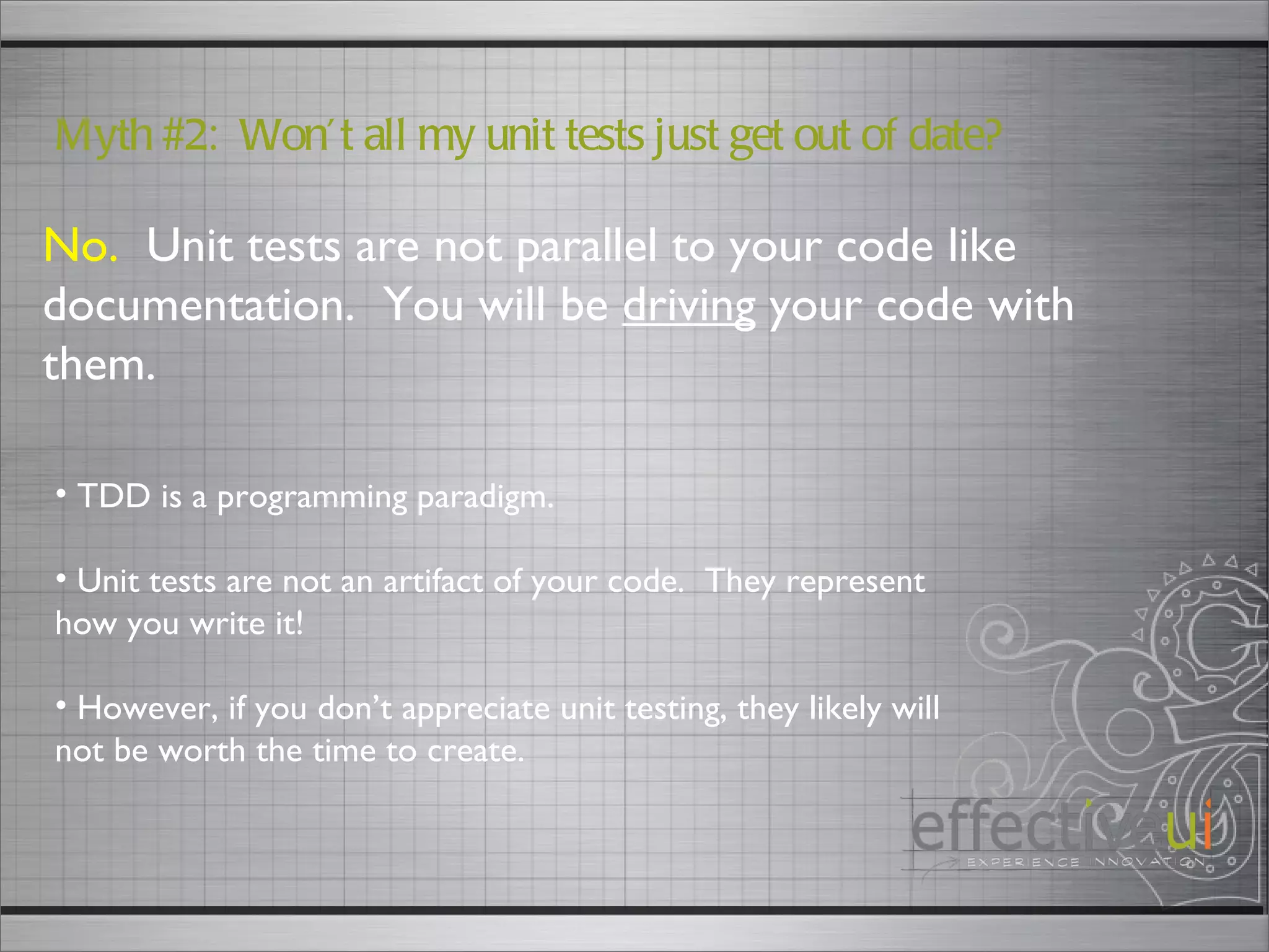No.   Unit tests are not parallel to your code like documentation.  You will be  driving  your code with them. Myth #2:  Won’t all my unit tests just get out of date? TDD is a programming paradigm. Unit tests are not an artifact of your code.  They represent how you write it! However, if you don’t appreciate unit testing, they likely will not be worth the time to create.  