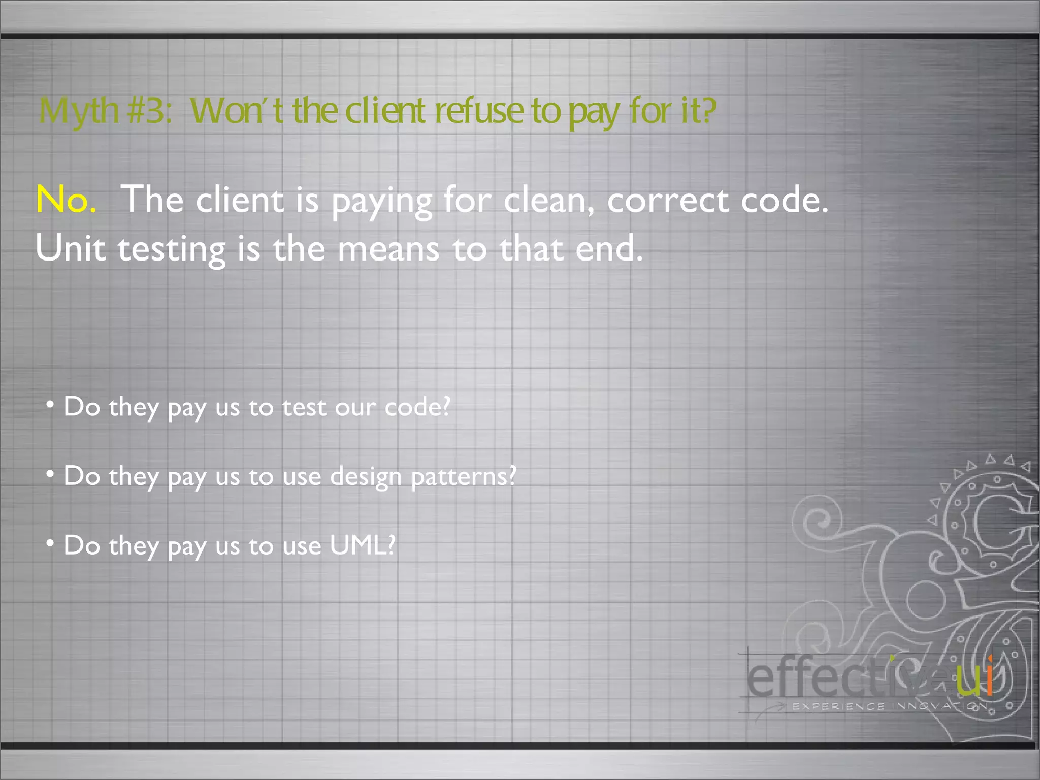 No.   The client is paying for clean, correct code.  Unit testing is the means to that end. Myth #3:  Won’t the client refuse to pay for it? Do they pay us to test our code? Do they pay us to use design patterns? Do they pay us to use UML?  