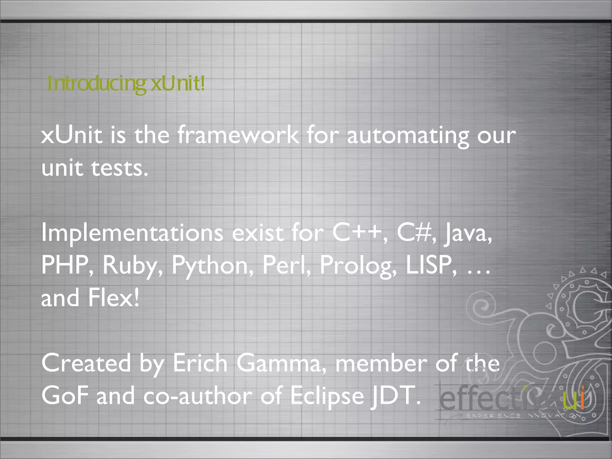 xUnit is the framework for automating our unit tests. Implementations exist for C++, C#, Java, PHP, Ruby, Python, Perl, Prolog, LISP, … and Flex!  Created by Erich Gamma, member of the GoF and co-author of Eclipse JDT. Introducing xUnit! 