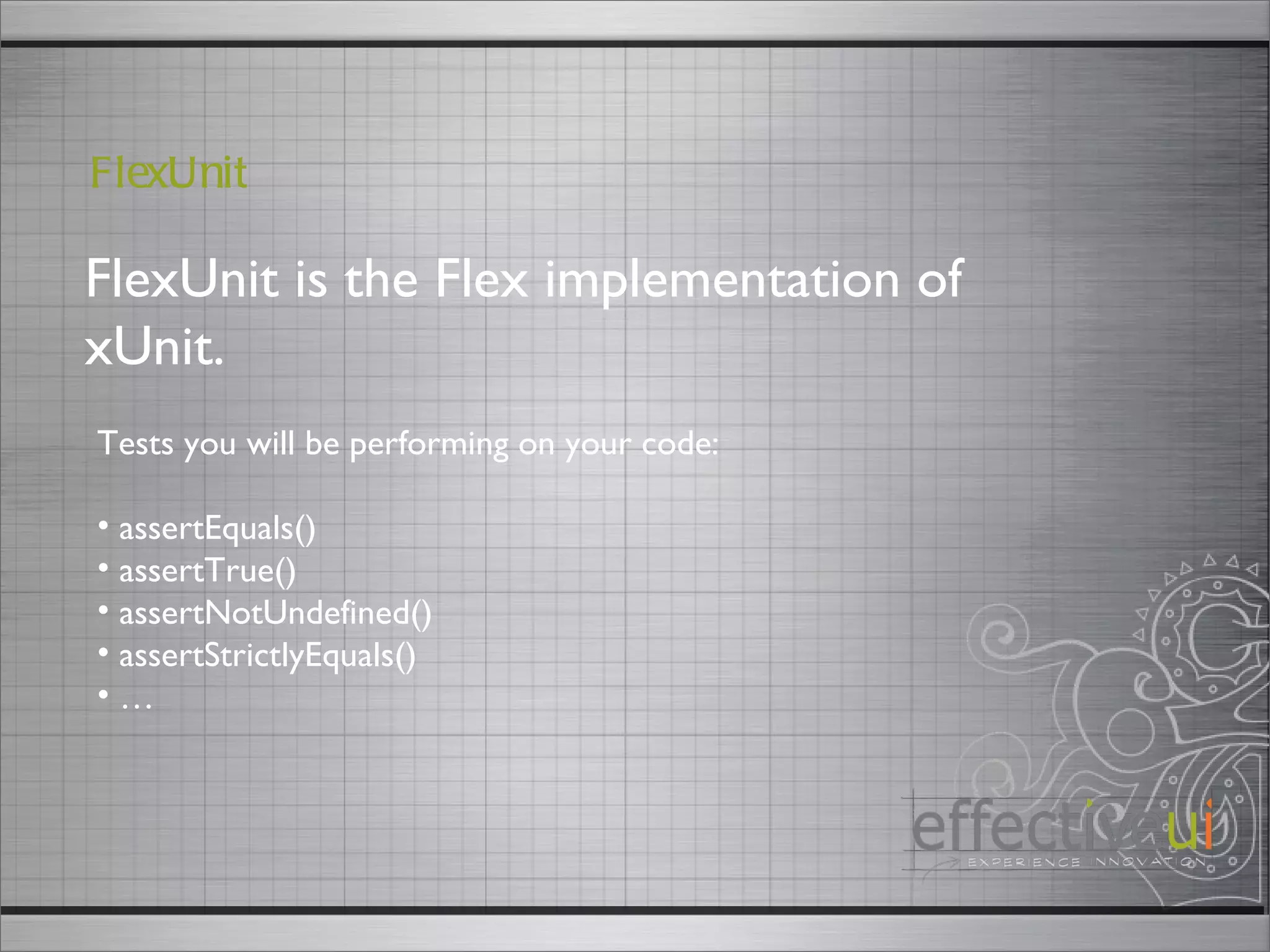 FlexUnit is the Flex implementation of xUnit. FlexUnit Tests you will be performing on your code: assertEquals() assertTrue() assertNotUndefined() assertStrictlyEquals() … 