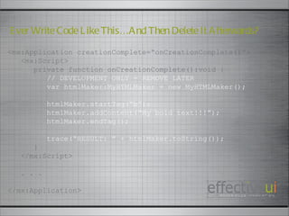 <mx:Application creationComplete=“onCreationComplete()”> <mx:Script> private function onCreationComplete():void { // DEVELOPMENT ONLY - REMOVE LATER var htmlMaker:MyHTMLMaker = new MyHTMLMaker(); htmlMaker.startTag(“b”); htmlMaker.addContent(“My bold text!!!”); htmlMaker.endTag(); trace(“RESULT: ” + htmlMaker.toString()); } </mx:Script> . . . </mx:Application> Ever Write Code Like This…And Then Delete It Afterwards? 