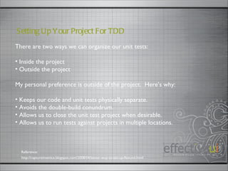There are two ways we can organize our unit tests: Inside the project Outside the project My personal preference is outside of the project.  Here’s why: Keeps our code and unit tests physically separate. Avoids the double-build conundrum. Allows us to close the unit test project when desirable. Allows us to run tests against projects in multiple locations. Setting Up Your Project For TDD  http://raptureinvenice.blogspot.com/2008/04/better-way-to-set-up-flexunit.html Reference: 