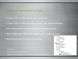 Create a Flex or AIR project. (e.g., twitterme) Create a Flex or AIR unit testing project. (e.g., twitterme-tests) Add twitterme/src to the source path of twitterme-tests. Add a boilerplate TestRunner application to twitterme-tests. Add flexunit.swc to twitterme-tests/libs. Setting Up Your Project For TDD  http://code.google.com/p/as3flexunitlib/ References: http://raptureinvenice.blogspot.com/2008/04/better-way-to-set-up-flexunit.html 