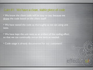 Gain #1:  We have a clean, stable piece of code We know the client code will be easy to use, because we  drove  the code based on the client itself! We have tested the code as thoroughly as we can using unit tests. We have kept the unit tests as an artifact of the coding effort so that we can continually re-run the tests as needed. Code usage is already documented for our customers! 
