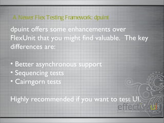 dpuint offers some enhancements over FlexUnit that you might find valuable.  The key differences are: Better asynchronous support Sequencing tests Cairngorn tests Highly recommended if you want to test UI.  A Newer Flex Testing Framework: dpuint 