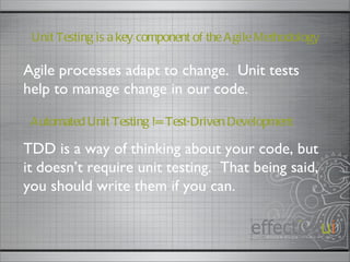 Automated Unit Testing != Test-Driven Development TDD is a way of thinking about your code, but it doesn’t require unit testing.  That being said, you should write them if you can.  Agile processes adapt to change.  Unit tests help to manage change in our code.  Unit Testing is a key component of the Agile Methodology 