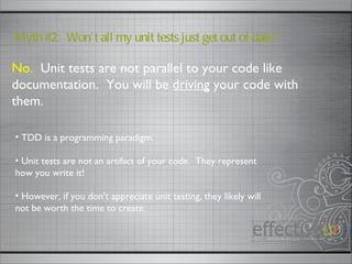 No.   Unit tests are not parallel to your code like documentation.  You will be  driving  your code with them. Myth #2:  Won’t all my unit tests just get out of date? TDD is a programming paradigm. Unit tests are not an artifact of your code.  They represent how you write it! However, if you don’t appreciate unit testing, they likely will not be worth the time to create.  