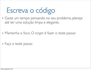 Escreva o código
   ‣   Gaste um tempo pensando no seu problema, planeje
       até ter uma solução limpa e elegante.

   ‣   Mantenha o foco. O target é fazer o teste passar.

   ‣   Faça o teste passar.




Friday, December 9, 2011
 
