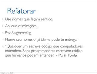 Refatorar
   ‣   Use nomes que façam sentido.
   ‣   Aplique otimizações.
   ‣   Pair Programming
   ‣   Honre seu nome, o git blame pode te entregar.
   ‣   “Qualquer um escreve código que computadores
       entendem. Bons programadores escrevem código
       que humanos podem entender.” - Martin Fowler



Friday, December 9, 2011
 