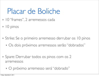 Placar de Boliche
   ‣   10 “frames”, 2 arremessos cada
   ‣   10 pinos

   ‣   Strike: Se o primeiro arremesso derrubar os 10 pinos
         ‣   Os dois próximos arremessos serão “dobrados”

   ‣   Spare: Derrubar todos os pinos com os 2
       arremessos
         ‣   O próximo arremesso será “dobrado”
Friday, December 9, 2011
 