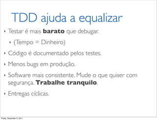 TDD ajuda a equalizar
   ‣   Testar é mais barato que debugar.
         ‣   (Tempo = Dinheiro)
   ‣   Código é documentado pelos testes.
   ‣   Menos bugs em produção.
   ‣   Software mais consistente. Mude o que quiser com
       segurança. Trabalhe tranquilo.
   ‣   Entregas cíclicas.


Friday, December 9, 2011
 