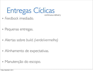 Entregas Cíclicas      continuous delivery
   ‣   Feedback imediado.

   ‣   Pequenas entregas.

   ‣   Alertas sobre build. (verde/vermelho)

   ‣   Alinhamento de expectativas.

   ‣   Manutenção do escopo.

Friday, December 9, 2011
 