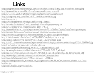 Links
 http://programmers.stackexchange.com/questions/93302/spending-too-much-time-debugging
 http://www.slideshare.net/Skud/test-driven-development-tutorial
 http://www.ime.usp.br/~pf/algoritmos/aulas/footnotes/epigraphs.html
 http://tonygodoy.blog.com/ﬁles/2010/12/macaco-pensativo.jpg
 http://python.org
 http://www.slideshare.net/redigon/refactoring-1658371
 http://speakerdeck.com/u/tarsisazevedo/p/refactoring-comece-agora
 http://www.slideshare.net/osantana/tdd-com-python
 http://www.klauslaube.com.br/wp-content/uploads/2011/01/TestDrivenGameDevelopment.png
 http://speakerdeck.com/u/tarsisazevedo/p/refactoring-comece-agora
 http://www.ﬂickr.com/photos/kalavinka/4617897952/sizes/o/in/photostream/
 http://disciplinas.dcc.ufba.br/pub/MATB14/TDDComRuby/tdd-cycle.jpg
 http://designcipta.com/wp-content/uploads/2011/02/architect_2.jpg
 http://cdn02.cdnwp.celebuzz.com/wp-content/uploads/legacy/celebuzz/default/msg-127981724976-3.jpg
 http://markmail.org/message/jmvo3hedwp3zrcoo
 http://se.inf.ethz.ch/old/teaching/2010-S/0276/slides/pletikosa.pdf
 http://www.agile-itea.org/public/deliverables/ITEA-AGILE-D2.7_v1.0.pdf
 http://stackoverﬂow.com/questions/787172/what-is-a-good-sample-class-to-demonstrate-tdd
 http://www.objectmentor.com/resources/articles/xpepisode.htm
 http://galeri.uludagsozluk.com/49/linus-torvalds_64902.jpg
 http://3.bp.blogspot.com/_Hep8dtfRKAg/TNgEf6kvmzI/AAAAAAAAABk/BTo3MqMFl1U/s1600/
 bowling.jpg
 http://pt.wikipedia.org/wiki/Boliche

Friday, December 9, 2011
 