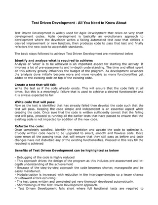 Test Driven Development - All You Need to Know About

Test Driven Development is widely used for Agile Development that relies on very short
development cycles. Agile development is basically an evolutionary approach to
development where the developer writes a failing automated test case that defines a
desired improvement or new function, then produces code to pass that test and finally
refactors the new code to acceptable standards.

The basic steps followed to achieve Test Driven Development are mentioned below

Identify and analyze what is required to achieve:
Analysis of ‘what’ is to be achieved is an important aspect for starting the activity. It
involves a lot of pre-assessments and in-depth understanding. The time and effort spent
on this activity greatly influences the budget of the program. As development advances
the analysis done initially become more and more valuable as many functionalities get
added to the existing code on top of the existing code.

Create a test that will fail:
Write the test as if the code already exists. This will ensure that the code fails at all
times. But this is a meaningful failure that is used to achieve a desired functionality and
it is always expected to fail

Write code that will pass:
Now as the test is identified that has already failed then develop the code such that the
test will pass. Keeping the code simple and independent is an essential aspect while
creating the code. Once sure that the code is written sufficiently correct that the failing
test will pass, proceed to running all the earlier tests that have passed to ensure that the
existing code is not impacted by addition of the new code.

Refactor the code:
Once completely satisfied, identify the repetition and update the code to optimize it.
Crudely written code needs to be upgraded to smart, smooth and flawless code. Once
done rerun all the passing tests that will ensure that they still pass as before and code
changes have not disturbed any of the existing functionalities. Proceed in this way till the
required is achieved

Benefits of Test Driven Development can be highlighted as below

- Debugging of the code is highly reduced
- This approach drives the design of the program as this includes pre-assessment and in-
depth understanding of the achievement
- Because of the step-by-step approach the code becomes shorter, manageable and be
easily maintained.
- Modularization is increased with reduction in the interdependencies so a lesser chance
of untoward errors occurring.
- The test cases written and completed get very thorough developed automatically.
- Shortcomings of the Test Driven Development approach.
- Test Driven Development falls short where full functional tests are required to
 