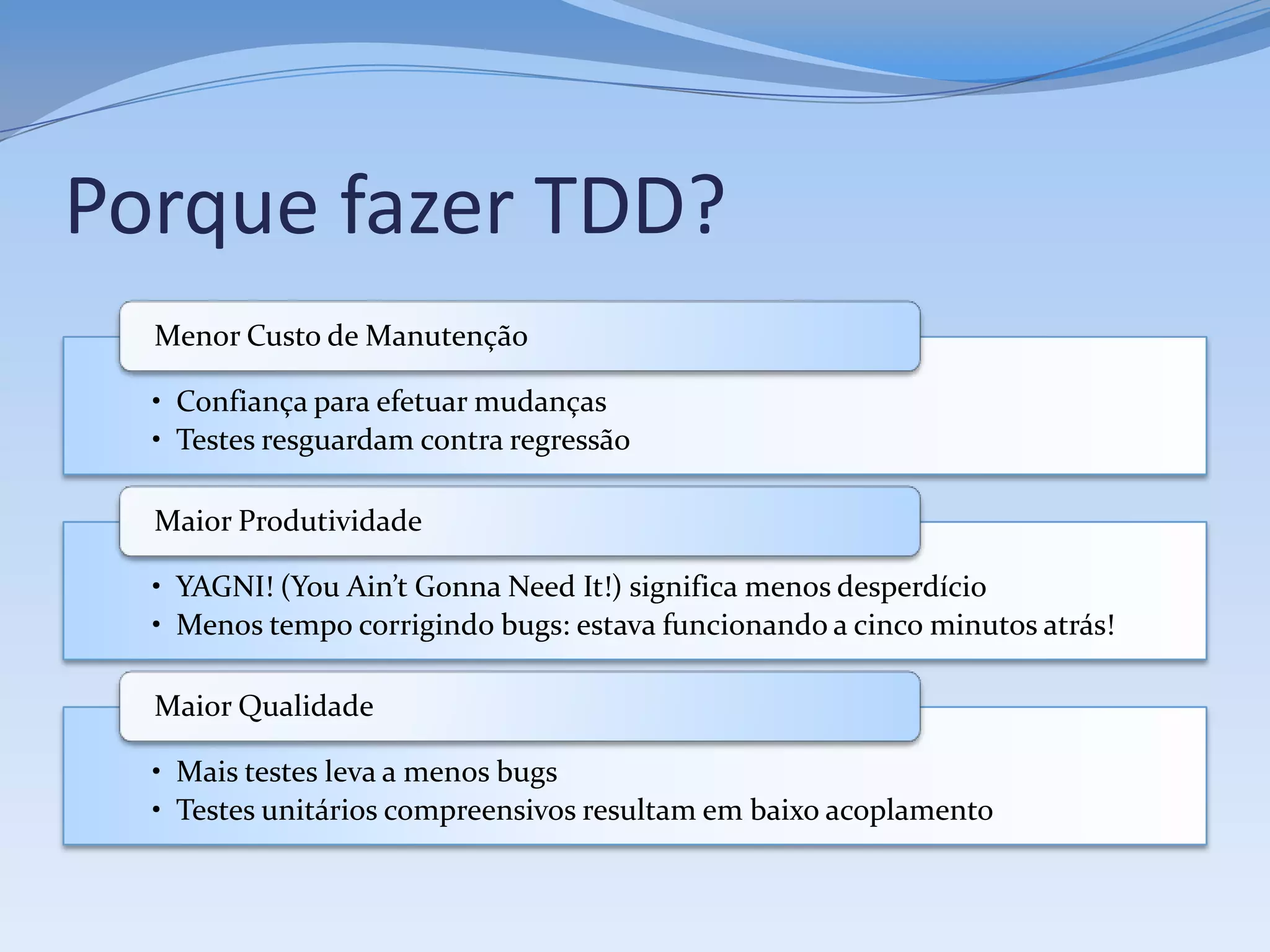 Porque fazer TDD?
  Menor Custo de Manutenção

  • Confiança para efetuar mudanças
  • Testes resguardam contra regressão

  Maior Produtividade

  • YAGNI! (You Ain’t Gonna Need It!) significa menos desperdício
  • Menos tempo corrigindo bugs: estava funcionando a cinco minutos atrás!

  Maior Qualidade

  • Mais testes leva a menos bugs
  • Testes unitários compreensivos resultam em baixo acoplamento
 
