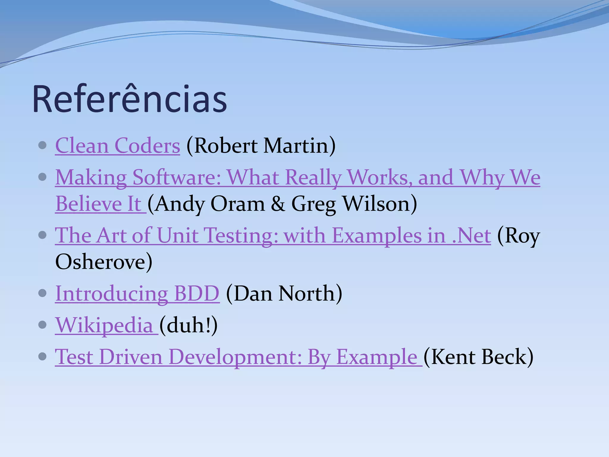 Referências
 Clean Coders (Robert Martin)
 Making Software: What Really Works, and Why We
    Believe It (Andy Oram & Greg Wilson)
   The Art of Unit Testing: with Examples in .Net (Roy
    Osherove)
   Introducing BDD (Dan North)
   Wikipedia (duh!)
   Test Driven Development: By Example (Kent Beck)
 