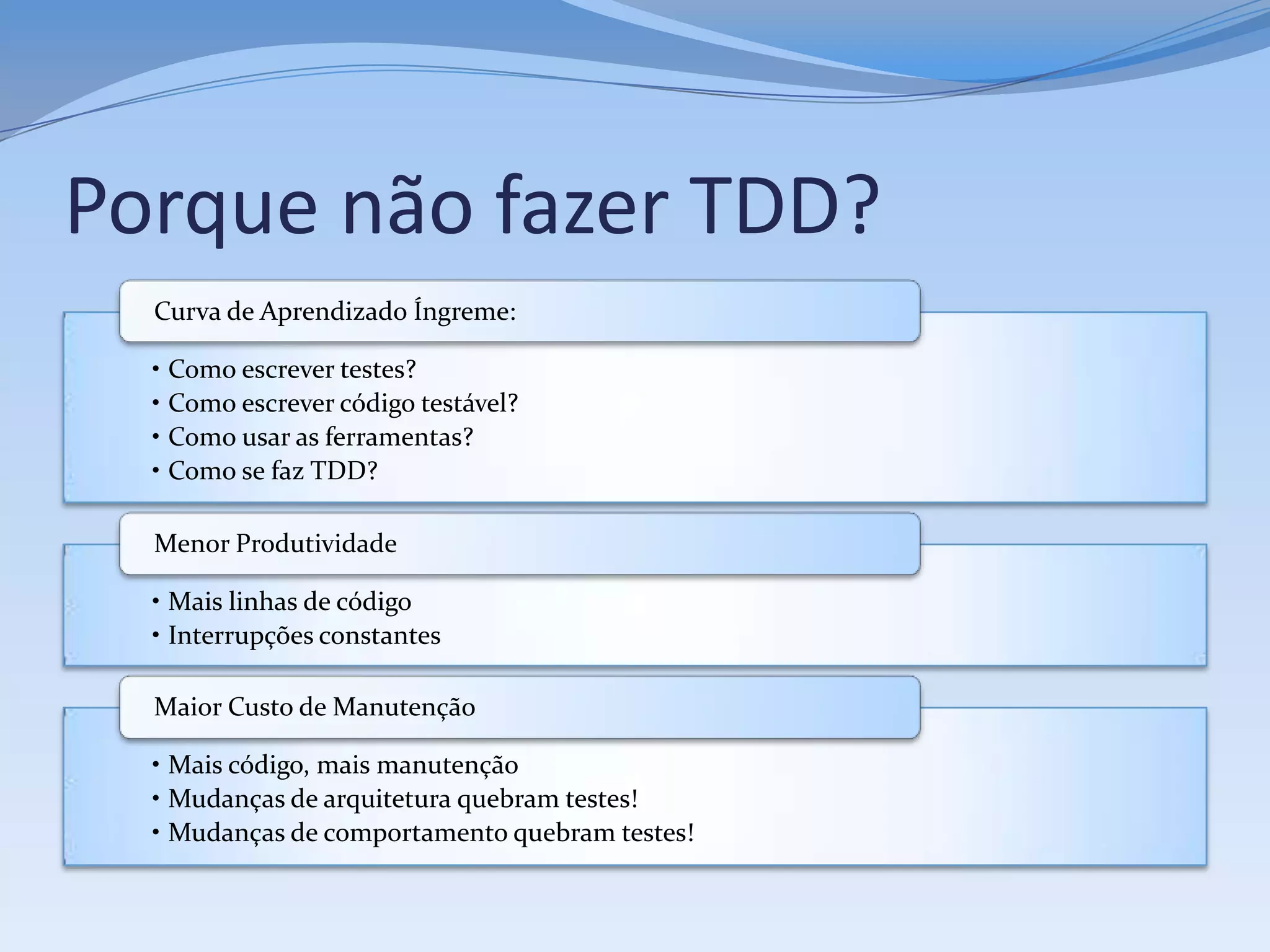 Porque não fazer TDD?
  Curva de Aprendizado Íngreme:

  • Como escrever testes?
  • Como escrever código testável?
  • Como usar as ferramentas?
  • Como se faz TDD?

  Menor Produtividade

  • Mais linhas de código
  • Interrupções constantes

  Maior Custo de Manutenção

  • Mais código, mais manutenção
  • Mudanças de arquitetura quebram testes!
  • Mudanças de comportamento quebram testes!
 