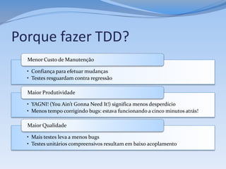 Porque fazer TDD?
  Menor Custo de Manutenção

  • Confiança para efetuar mudanças
  • Testes resguardam contra regressão

  Maior Produtividade

  • YAGNI! (You Ain’t Gonna Need It!) significa menos desperdício
  • Menos tempo corrigindo bugs: estava funcionando a cinco minutos atrás!

  Maior Qualidade

  • Mais testes leva a menos bugs
  • Testes unitários compreensivos resultam em baixo acoplamento
 
