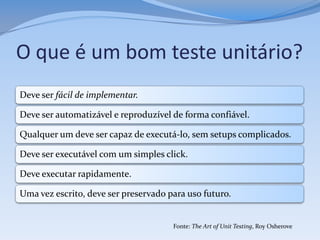O que é um bom teste unitário?
Deve ser fácil de implementar.

Deve ser automatizável e reproduzível de forma confiável.

Qualquer um deve ser capaz de executá-lo, sem setups complicados.

Deve ser executável com um simples click.

Deve executar rapidamente.

Uma vez escrito, deve ser preservado para uso futuro.


                                      Fonte: The Art of Unit Testing, Roy Osherove
 