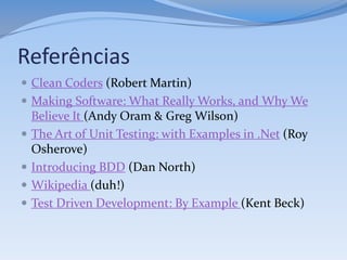 Referências
 Clean Coders (Robert Martin)
 Making Software: What Really Works, and Why We
    Believe It (Andy Oram & Greg Wilson)
   The Art of Unit Testing: with Examples in .Net (Roy
    Osherove)
   Introducing BDD (Dan North)
   Wikipedia (duh!)
   Test Driven Development: By Example (Kent Beck)
 