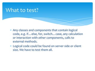 What to test?


  Any classes and components that contain logical
  code, e.g. if…else, for, switch…case, any calculation
  or interaction with other components, calls to
  external methods.
  Logical code could be found on server side or client
  size. We have to test them all.
 