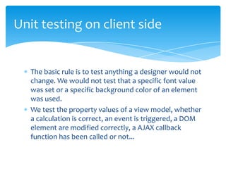 Unit testing on client side


   The basic rule is to test anything a designer would not
   change. We would not test that a specific font value
   was set or a specific background color of an element
   was used.
   We test the property values of a view model, whether
   a calculation is correct, an event is triggered, a DOM
   element are modified correctly, a AJAX callback
   function has been called or not...
 