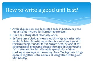 How to write a good unit test?


  Avoid duplication: put duplicated code in TestCleanup and
  TestInitialize method for maintainable reason.
  Don't test things that obviously work.
  Enforce test isolation: a test should always run in its little
  world, isolated from its dependencies. We do not want to
  think our subject under test is broken because one of its
  dependencies broke and caused the subject under test to
  fail. If We test like this, We might spend a lot of time
  tracking down bugs in the wrong place. Testing how things
  operate together is the domain of integration testing, not
  unit testing.
 