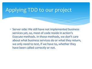 Applying TDD to our project


  Server side: We still have not implemented business
  services yet, so, most of code reside in action’s
  Execute methods. In those methods, we don’t care
  about what business services do or what they return,
  we only need to test, if we have to, whether they
  have been called correctly or not.
 