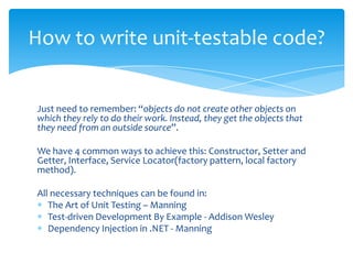 How to write unit-testable code?


Just need to remember: “objects do not create other objects on
which they rely to do their work. Instead, they get the objects that
they need from an outside source”.

We have 4 common ways to achieve this: Constructor, Setter and
Getter, Interface, Service Locator(factory pattern, local factory
method).

All necessary techniques can be found in:
   The Art of Unit Testing – Manning
   Test-driven Development By Example - Addison Wesley
   Dependency Injection in .NET - Manning
 