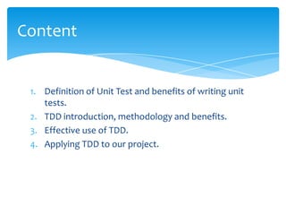Content


 1. Definition of Unit Test and benefits of writing unit
    tests.
 2. TDD introduction, methodology and benefits.
 3. Effective use of TDD.
 4. Applying TDD to our project.
 