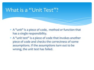 What is a “Unit Test”?


  A "unit" is a piece of code, method or function that
  has a single responsibility.
  A "unit test" is a piece of code that invokes another
  piece of code and checks the correctness of some
  assumptions. If the assumptions turn out to be
  wrong, the unit test has failed.
 