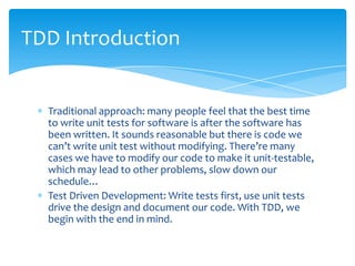 TDD Introduction


  Traditional approach: many people feel that the best time
  to write unit tests for software is after the software has
  been written. It sounds reasonable but there is code we
  can’t write unit test without modifying. There’re many
  cases we have to modify our code to make it unit-testable,
  which may lead to other problems, slow down our
  schedule…
  Test Driven Development: Write tests first, use unit tests
  drive the design and document our code. With TDD, we
  begin with the end in mind.
 