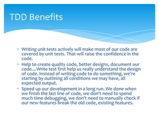 TDD Benefits


  Writing unit tests actively will make most of our code are
  covered by unit tests. That will raise the confidence in the
  code.
  Help to create quality code, better designs, document our
  code....Write test first help us really understand the design
  of code. Instead of writing code to do something, we're
  starting by outlining all conditions we may have, all
  expected output.
  Speed up our development in a long run. We done when
  we finish the last line of code, we don't need to spend
  much time debugging, we don't need to manually check if
  our new features break the old code, existing features.
 