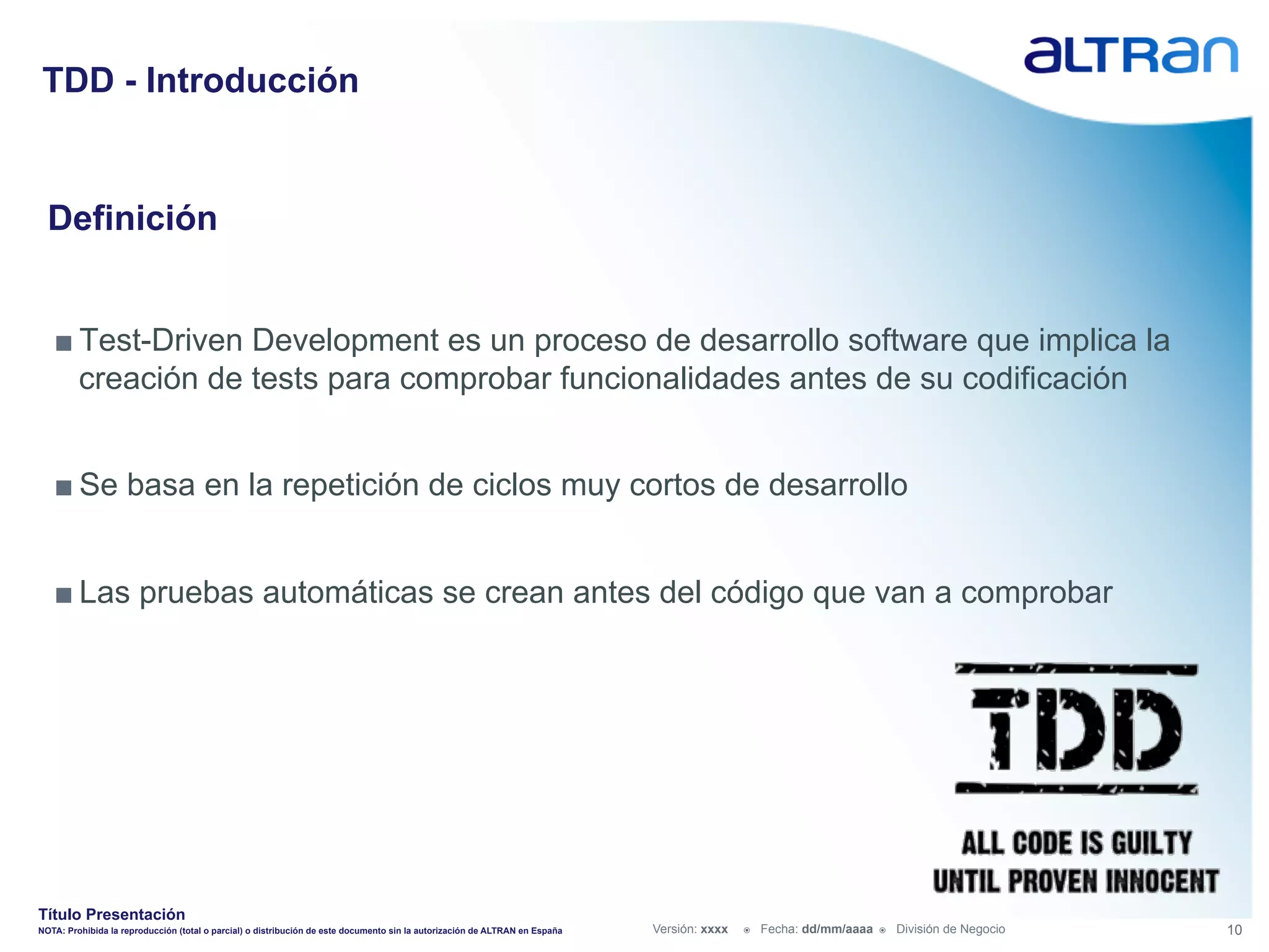 TDD - Introducción


  Definición


   ■ Test-Driven Development es un proceso de desarrollo software que implica la
     creación de tests para comprobar funcionalidades antes de su codificación


   ■ Se basa en la repetición de ciclos muy cortos de desarrollo


   ■ Las pruebas automáticas se crean antes del código que van a comprobar




Título Presentación
NOTA: Prohibida la reproducción (total o parcial) o distribución de este documento sin la autorización de ALTRAN en España   Versión: xxxx   ž    Fecha: dd/mm/aaaa   ž    División de Negocio   10
 